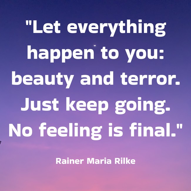 Let everything happen to you: beauty and terror. Just keep going. No feeling is final. - Rainer Maria Rilke
