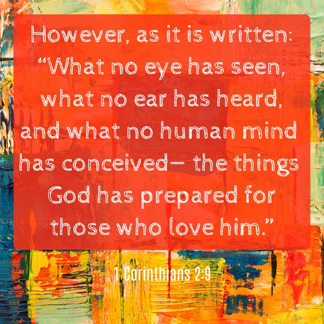 However, as it is written: “What no eye has seen, what no ear has heard, and what no human mind has conceived— the things God has prepared for those who love him.” - 1 Corinthians 2:9