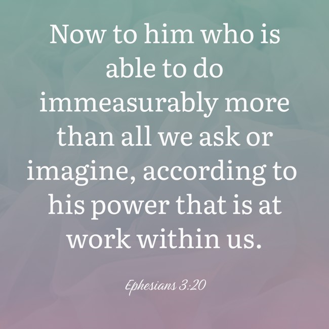 Now to him who is able to do immeasurably more than all we ask or imagine, according to his power that is at work within us. - Ephesians 3:20