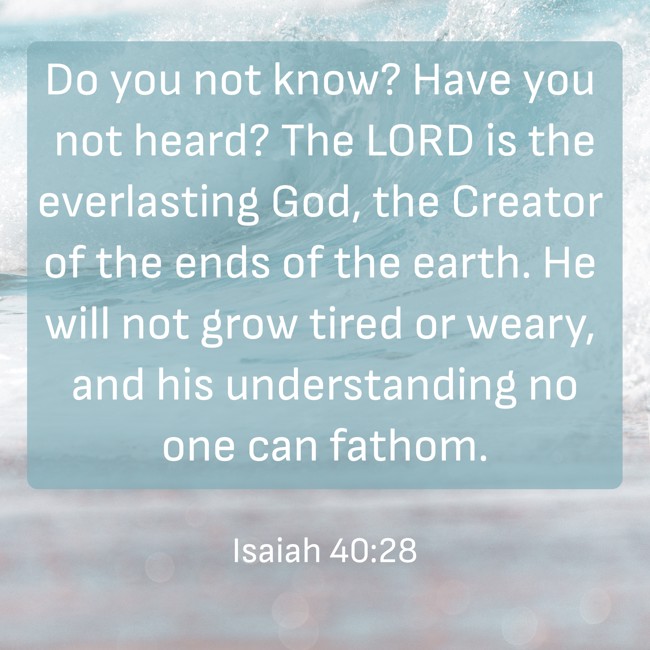 Do you not know? Have you not heard? The LORD is the everlasting God, the Creator of the ends of the earth. He will not grow tired or weary, and his understanding no one can fathom. - Isaiah 40:28