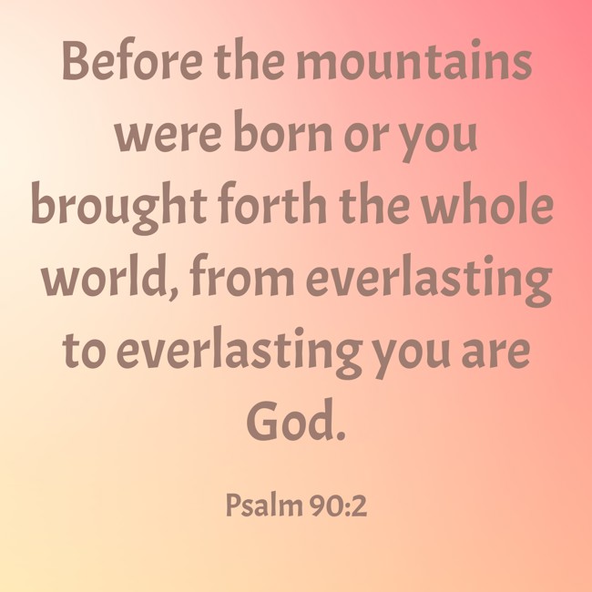 Before the mountains were born or you brought forth the whole world, from everlasting to everlasting you are God. - Psalm 90:2