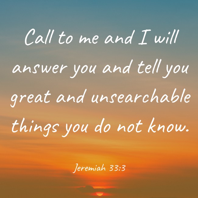Call to me and I will answer you and tell you great and unsearchable things you do not know. - Jeremiah 33:3