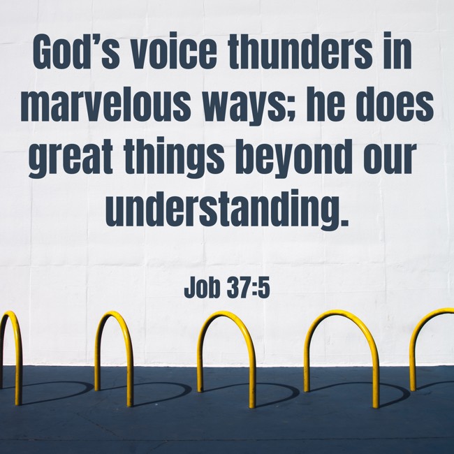 God’s voice thunders in marvelous ways; he does great things beyond our understanding. - Job 37:5