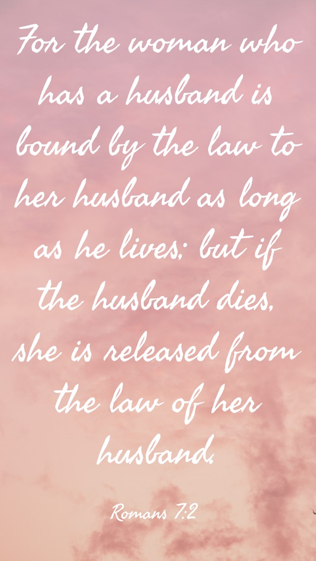 For the woman who has a husband is bound by the law to her husband as long as he lives; but if the husband dies, she is released from the law of her husband. - Romans 7:2