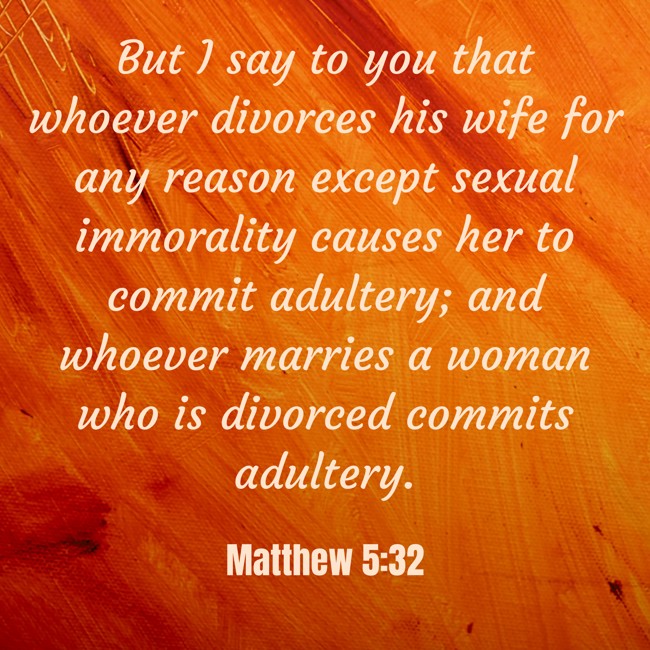 But I say to you that whoever divorces his wife for any reason except sexual immorality causes her to commit adultery; and whoever marries a woman who is divorced commits adultery. - Matthew 5:32