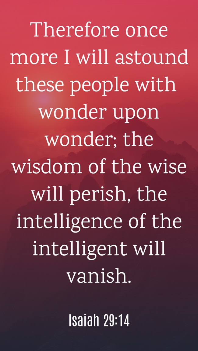 Therefore once more I will astound these people with wonder upon wonder; the wisdom of the wise will perish, the intelligence of the intelligent will vanish. - Isaiah 29:14