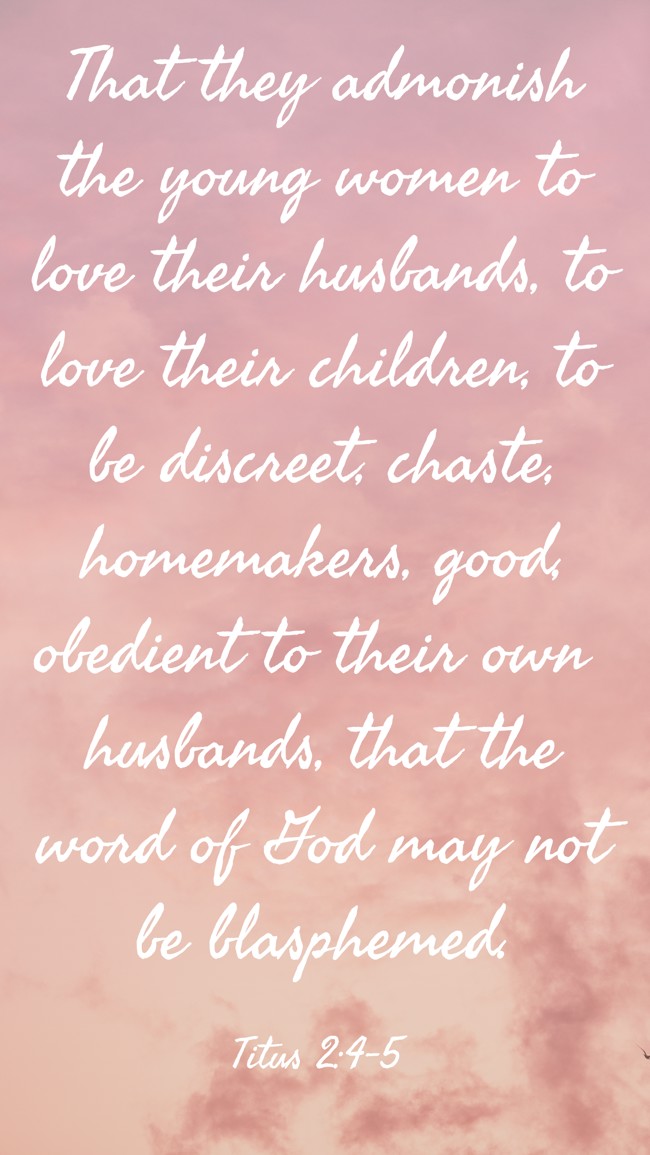 That they admonish the young women to love their husbands, to love their children, to be discreet, chaste, homemakers, good, obedient to their own husbands, that the word of God may not be blasphemed. - Titus 2:4-5