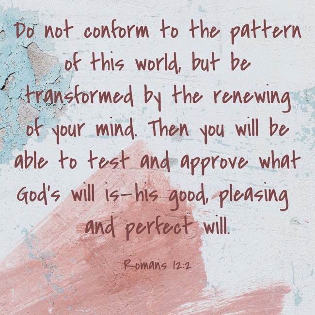 Do not conform to the pattern of this world, but be transformed by the renewing of your mind. Then you will be able to test and approve what God’s will is—his good, pleasing and perfect will. - Romans 12:2
