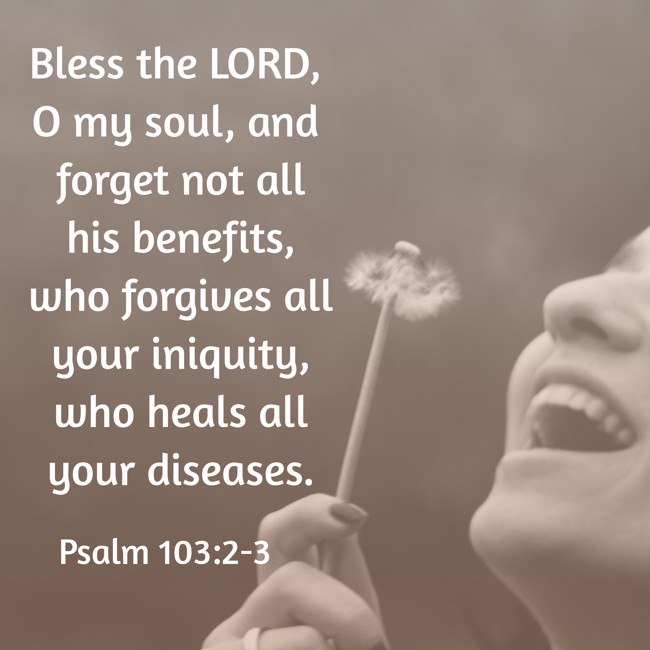 Bless the LORD, O my soul, and forget not all his benefits, who forgives all your iniquity, who heals all your diseases. - Psalm 103:2-3