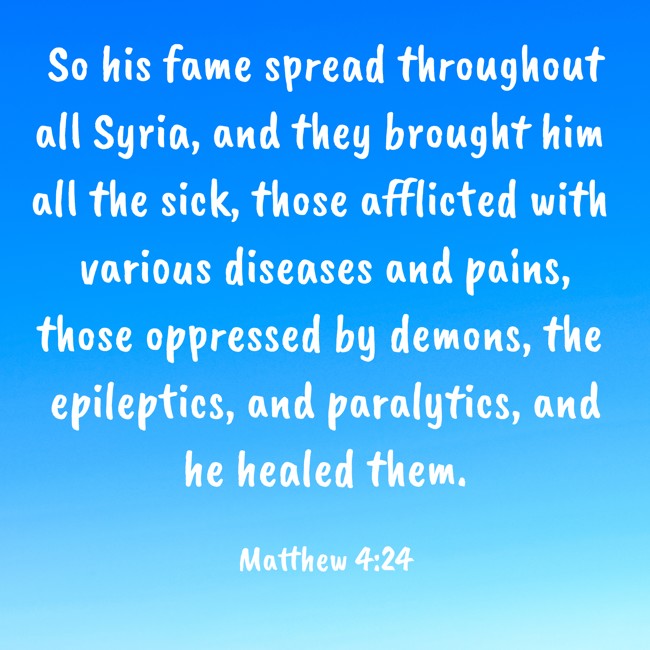 So his fame spread throughout all Syria, and they brought him all the sick, those afflicted with various diseases and pains, those oppressed by demons, the epileptics, and paralytics, and he healed them. - Matthew 4:24