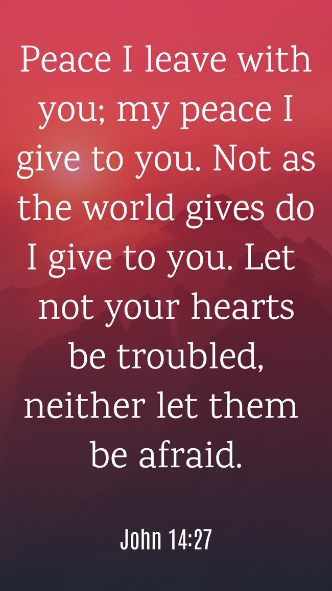Peace I leave with you; my peace I give to you. Not as the world gives do I give to you. Let not your hearts be troubled, neither let them be afraid. - John 14:27
