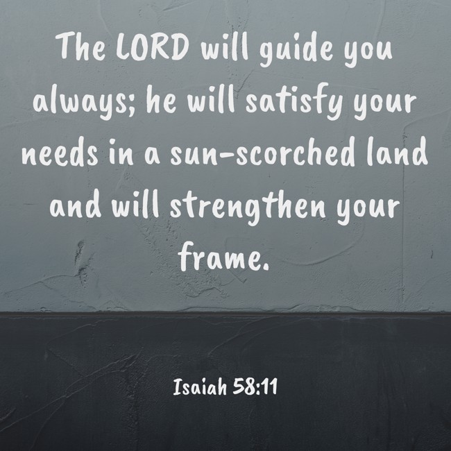 The LORD will guide you always; he will satisfy your needs in a sun-scorched land and will strengthen your frame. - Isaiah 58:11