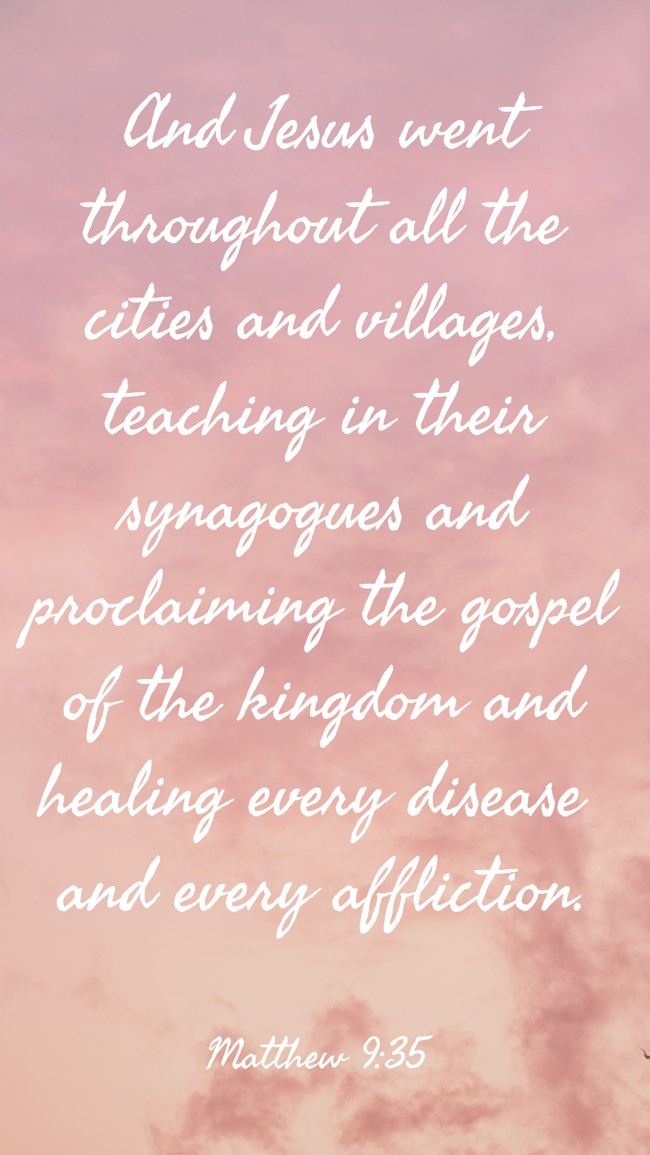 And Jesus went throughout all the cities and villages, teaching in their synagogues and proclaiming the gospel of the kingdom and healing every disease and every affliction. - Matthew 9:35