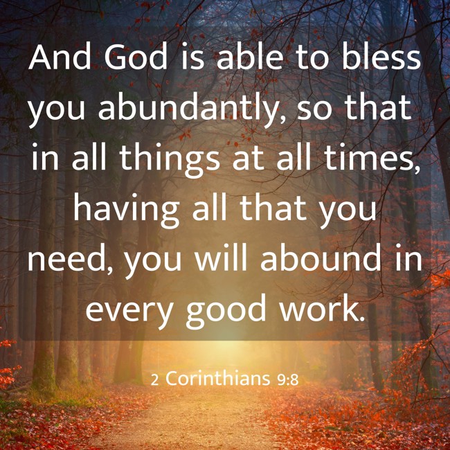 And God is able to bless you abundantly, so that in all things at all times, having all that you need, you will abound in every good work. - 2 Corinthians 9:8