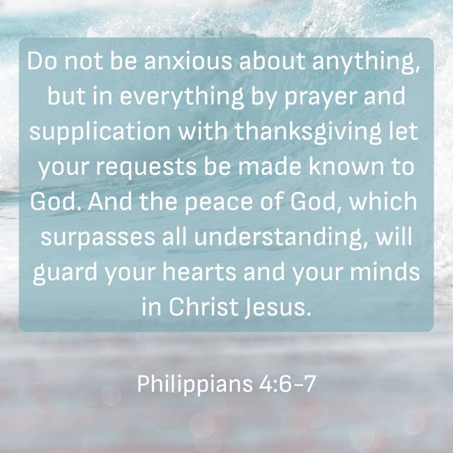 Do not be anxious about anything, but in everything by prayer and supplication with thanksgiving let your requests be made known to God. And the peace of God, which surpasses all understanding, will guard your hearts and your minds in Christ Jesus. - Philippians 4:6-7