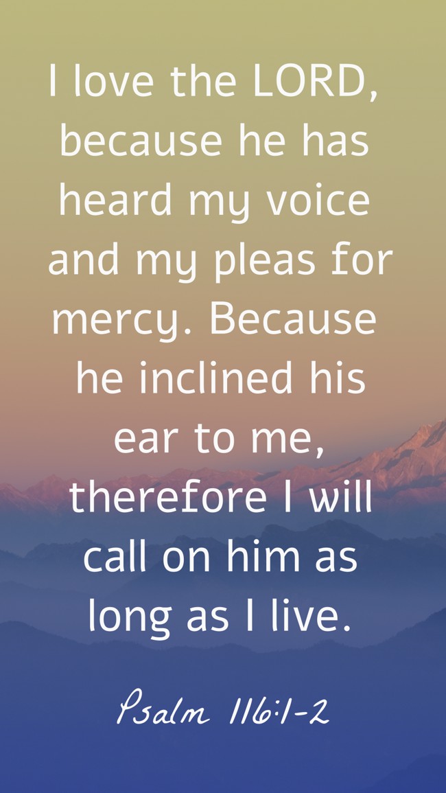 I love the LORD, because he has heard my voice and my pleas for mercy. Because he inclined his ear to me, therefore I will call on him as long as I live. - Psalm 116:1-2