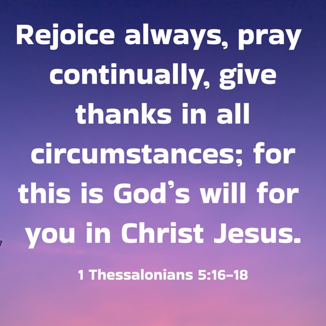 Rejoice always, pray continually, give thanks in all circumstances; for this is God’s will for you in Christ Jesus. - 1 Thessalonians 5:16-18