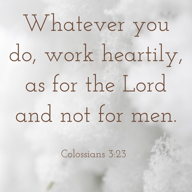Whatever you do, work heartily, as for the Lord and not for men. - Colossians 3:23
