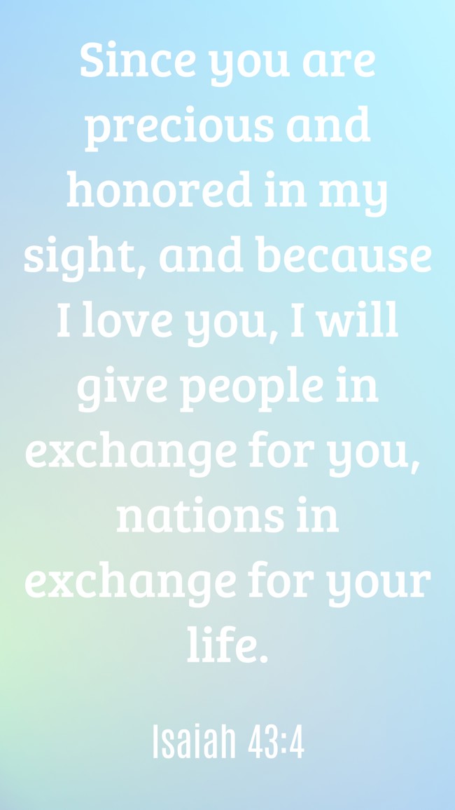 Since you are precious and honored in my sight, and because I love you, I will give people in exchange for you, nations in exchange for your life. - Isaiah 43:4