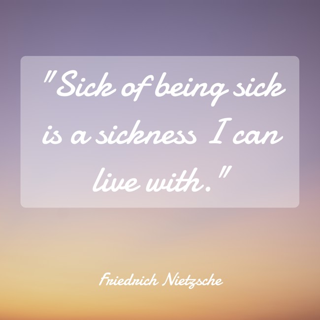 Sick of being sick is a sickness I can live with. - Friedrich Nietzsche