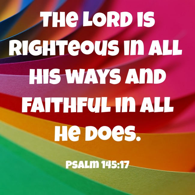 The LORD is righteous in all his ways and faithful in all he does. - Psalm 145:17