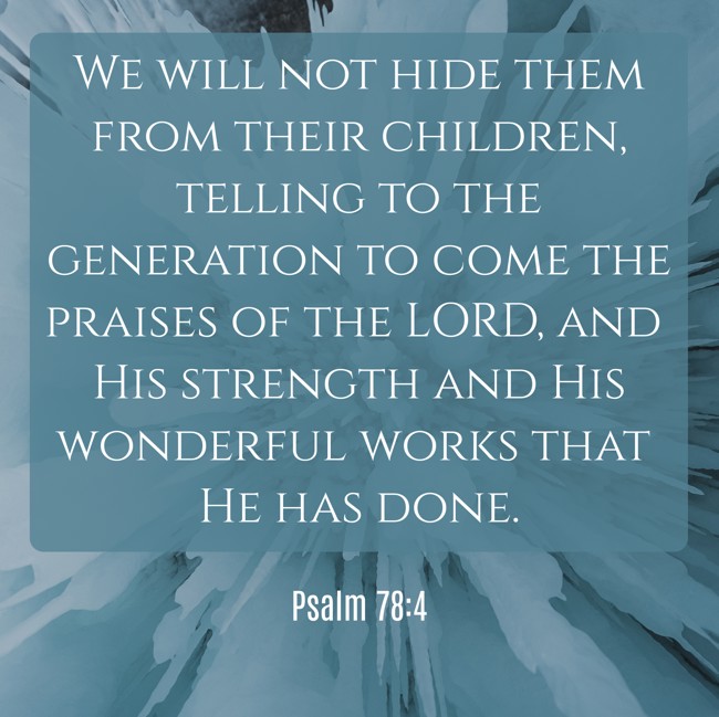 We will not hide them from their children, telling to the generation to come the praises of the LORD, and His strength and His wonderful works that He has done. - Psalm 78:4
