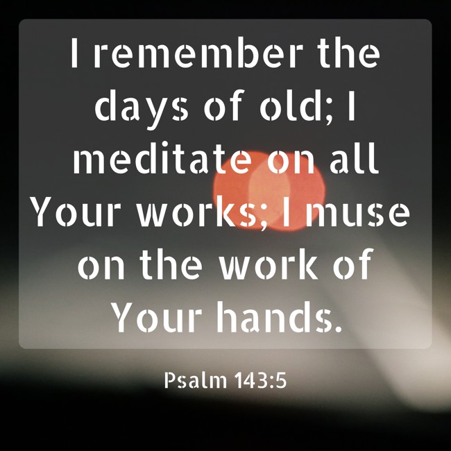 I remember the days of old; I meditate on all Your works; I muse on the work of Your hands. - Psalm 143:5