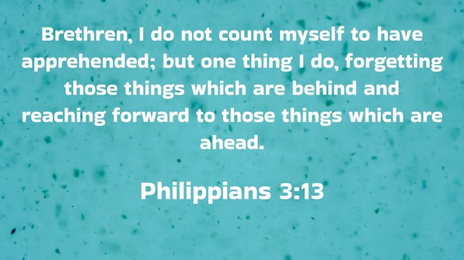 Brethren, I do not count myself to have apprehended; but one thing I do, forgetting those things which are behind and reaching forward to those things which are ahead. - Philippians 3:13