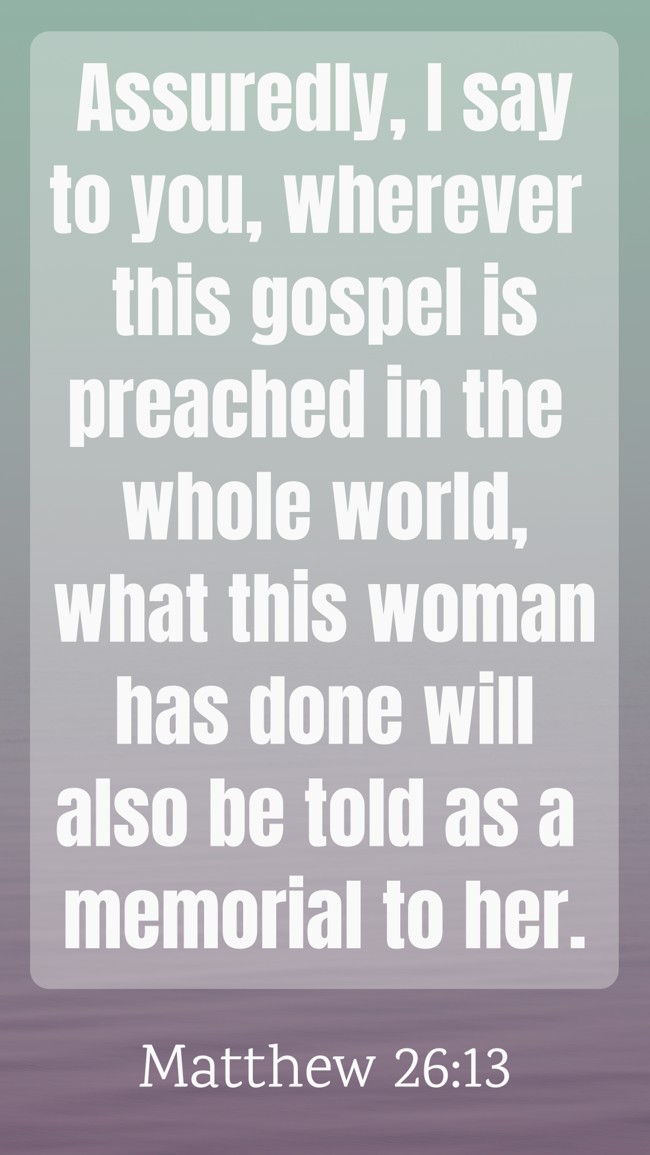 Assuredly, I say to you, wherever this gospel is preached in the whole world, what this woman has done will also be told as a memorial to her. - Matthew 26:13