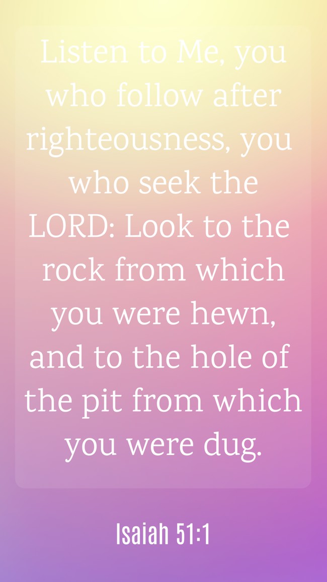 Listen to Me, you who follow after righteousness, you who seek the LORD: Look to the rock from which you were hewn, and to the hole of the pit from which you were dug. - Isaiah 51:1