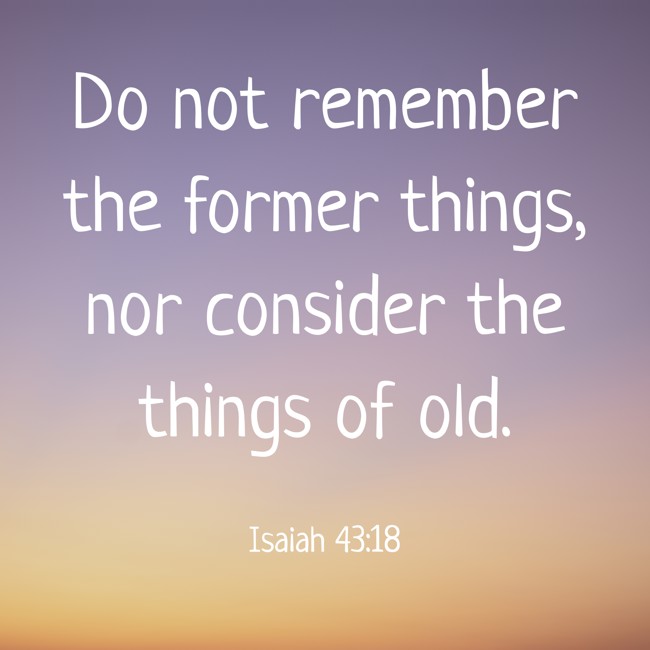 Do not remember the former things, nor consider the things of old. - Isaiah 43:18
