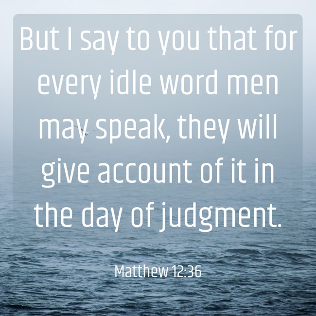 But I say to you that for every idle word men may speak, they will give account of it in the day of judgment. - Matthew 12:36