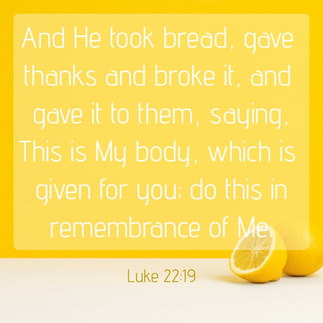 And He took bread, gave thanks and broke it, and gave it to them, saying, This is My body, which is given for you; do this in remembrance of Me. - Luke 22:19