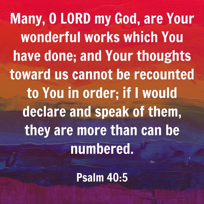 Many, O LORD my God, are Your wonderful works which You have done; and Your thoughts toward us cannot be recounted to You in order; if I would declare and speak of them, they are more than can be numbered. - Psalm 40:5