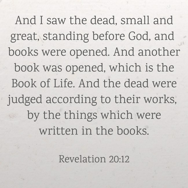 And I saw the dead, small and great, standing before God, and books were opened. And another book was opened, which is the Book of Life. And the dead were judged according to their works, by the things which were written in the books. - Revelation 20:12