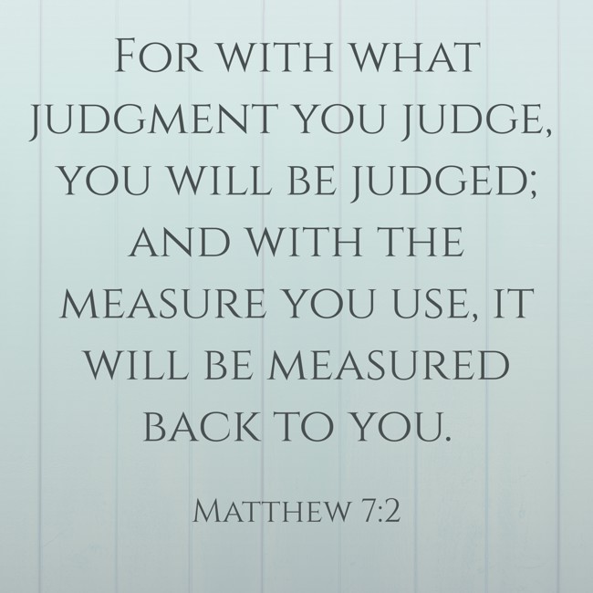 For with what judgment you judge, you will be judged; and with the measure you use, it will be measured back to you. - Matthew 7:2
