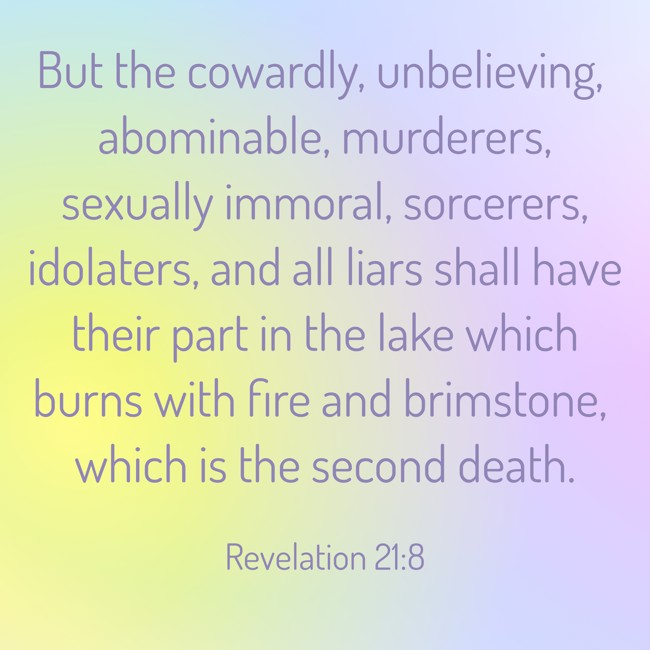 But the cowardly, unbelieving, abominable, murderers, sexually immoral, sorcerers, idolaters, and all liars shall have their part in the lake which burns with fire and brimstone, which is the second death. - Revelation 21:8