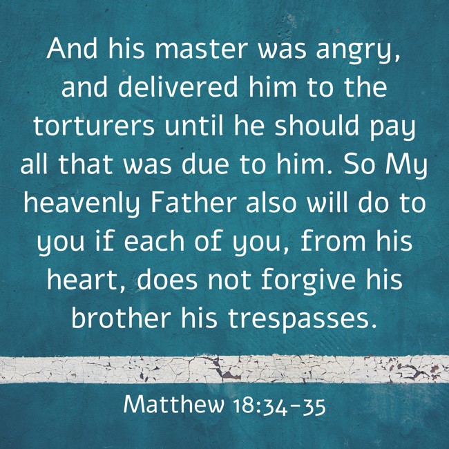 And his master was angry, and delivered him to the torturers until he should pay all that was due to him. So My heavenly Father also will do to you if each of you, from his heart, does not forgive his brother his trespasses. - Matthew 18:34-35