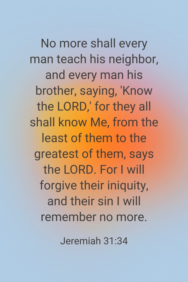 No more shall every man teach his neighbor, and every man his brother, saying, 'Know the LORD,' for they all shall know Me, from the least of them to the greatest of them, says the LORD. For I will forgive their iniquity, and their sin I will remember no more. - Jeremiah 31:34