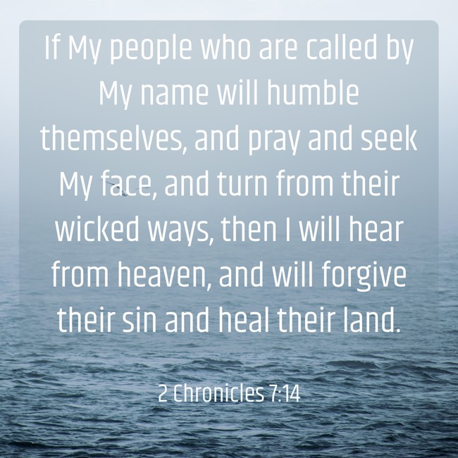 If My people who are called by My name will humble themselves, and pray and seek My face, and turn from their wicked ways, then I will hear from heaven, and will forgive their sin and heal their land. - 2 Chronicles 7:14