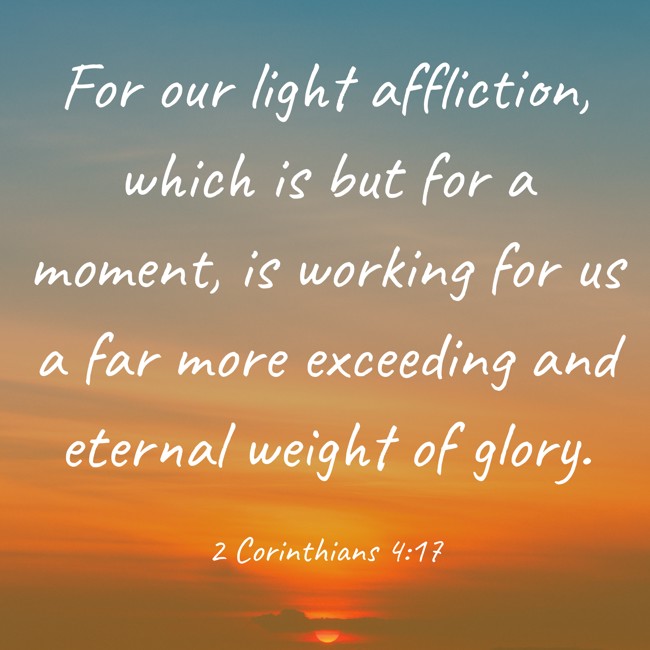 For our light affliction, which is but for a moment, is working for us a far more exceeding and eternal weight of glory. - 2 Corinthians 4:17