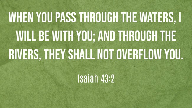 When you pass through the waters, I will be with you; and through the rivers, they shall not overflow you. - Isaiah 43:2