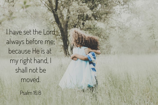 I have set the Lord always before me; because He is at my right hand, I shall not be moved. - Psalm 16:8
