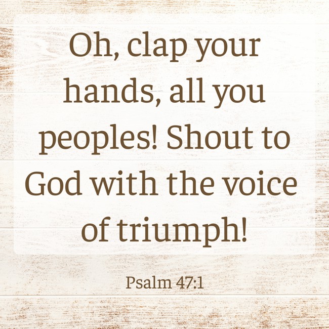 Oh, clap your hands, all you peoples! Shout to God with the voice of triumph! - Psalm 47:1
