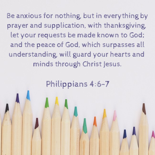 Be anxious for nothing, but in everything by prayer and supplication, with thanksgiving, let your requests be made known to God; and the peace of God, which surpasses all understanding, will guard your hearts and minds through Christ Jesus. - Philippians 4:6-7