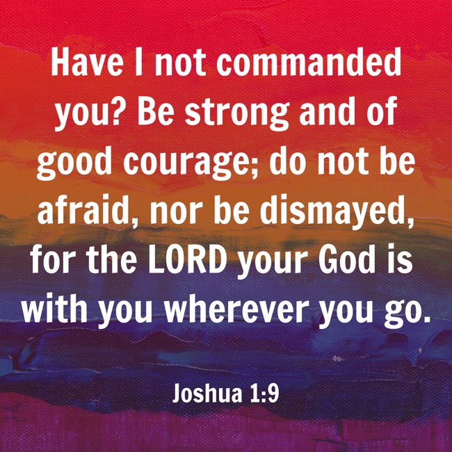 Have I not commanded you? Be strong and of good courage; do not be afraid, nor be dismayed, for the LORD your God is with you wherever you go. - Joshua 1:9