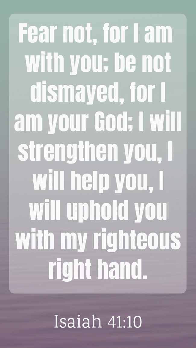 Fear not, for I am with you; be not dismayed, for I am your God; I will strengthen you, I will help you, I will uphold you with my righteous right hand. - Isaiah 41:10
