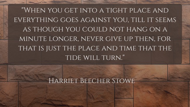 When you get into a tight place and everything goes against you, till it seems as though you could not hang on a minute longer, never give up then, for that is just the place and time that the tide will turn. - Harriet Beecher Stowe