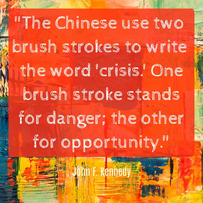 The Chinese use two brush strokes to write the word 'crisis.' One brush stroke stands for danger; the other for opportunity. - John F. Kennedy