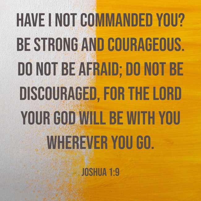 Have I not commanded you? Be strong and courageous. Do not be afraid; do not be discouraged, for the LORD your God will be with you wherever you go. - Joshua 1:9